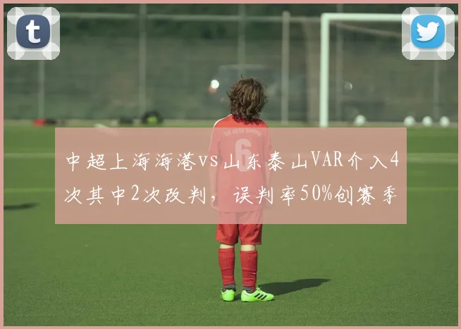 中超上海海港vs山东泰山VAR介入4次其中2次改判，误判率50%创赛季新高