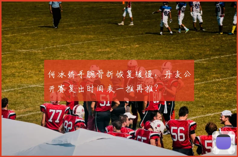 何冰娇手腕骨折恢复缓慢，丹麦公开赛复出时间表一推再推？