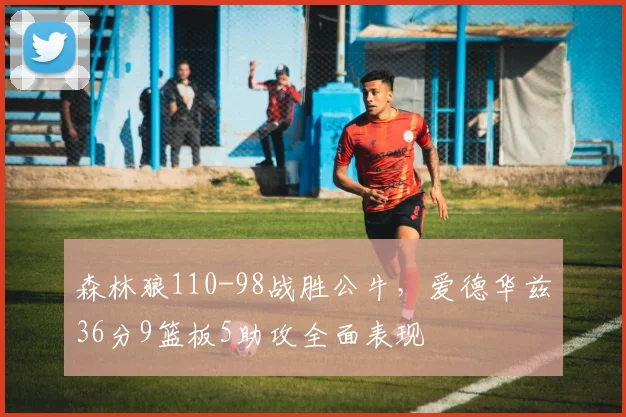 森林狼110-98战胜公牛，爱德华兹36分9篮板5助攻全面表现