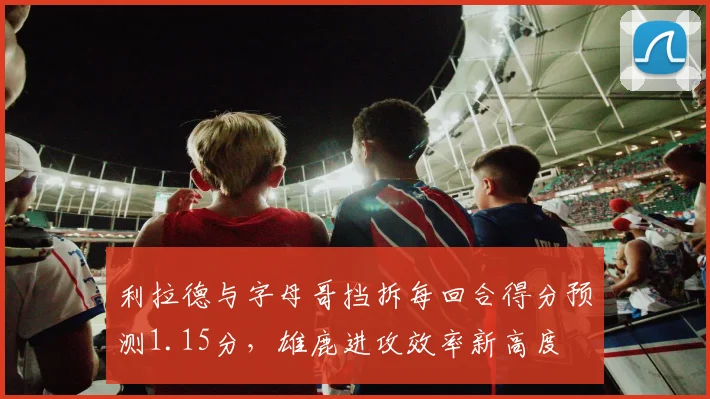 利拉德与字母哥挡拆每回合得分预测1.15分,雄鹿进攻效率新高度